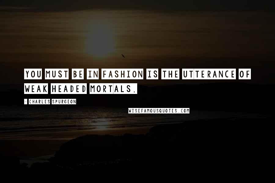 Charles Spurgeon Quotes: You must be in fashion is the utterance of weak headed mortals.