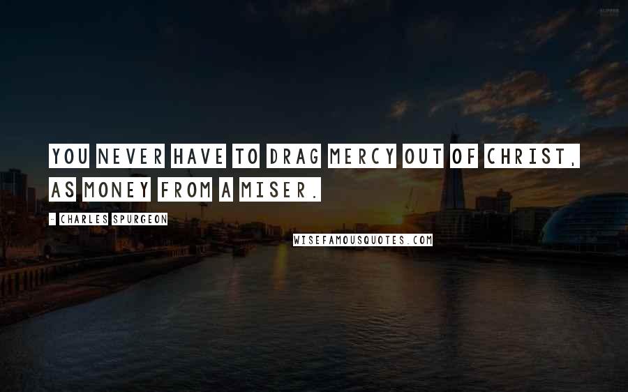 Charles Spurgeon Quotes: You never have to drag mercy out of Christ, as money from a miser.