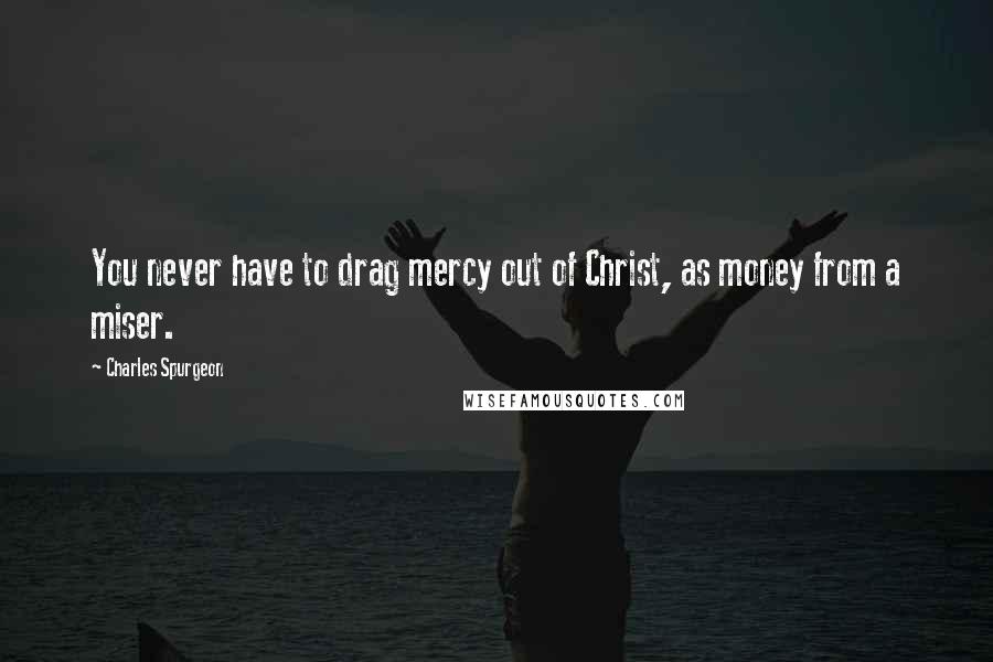 Charles Spurgeon Quotes: You never have to drag mercy out of Christ, as money from a miser.