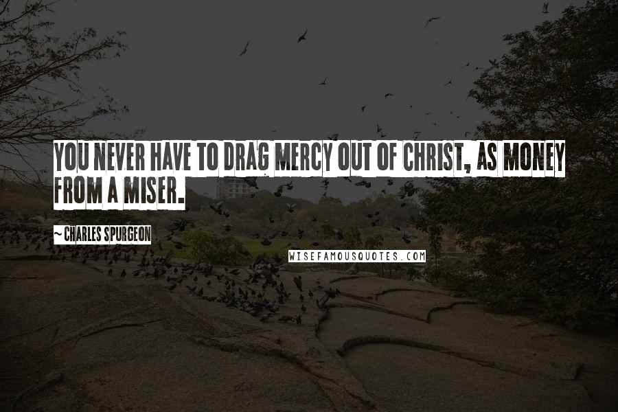 Charles Spurgeon Quotes: You never have to drag mercy out of Christ, as money from a miser.