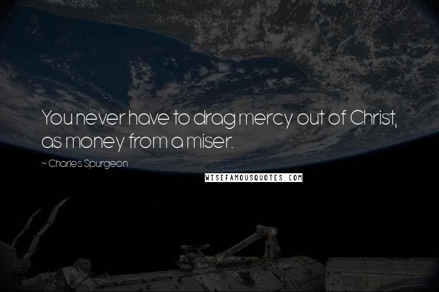 Charles Spurgeon Quotes: You never have to drag mercy out of Christ, as money from a miser.