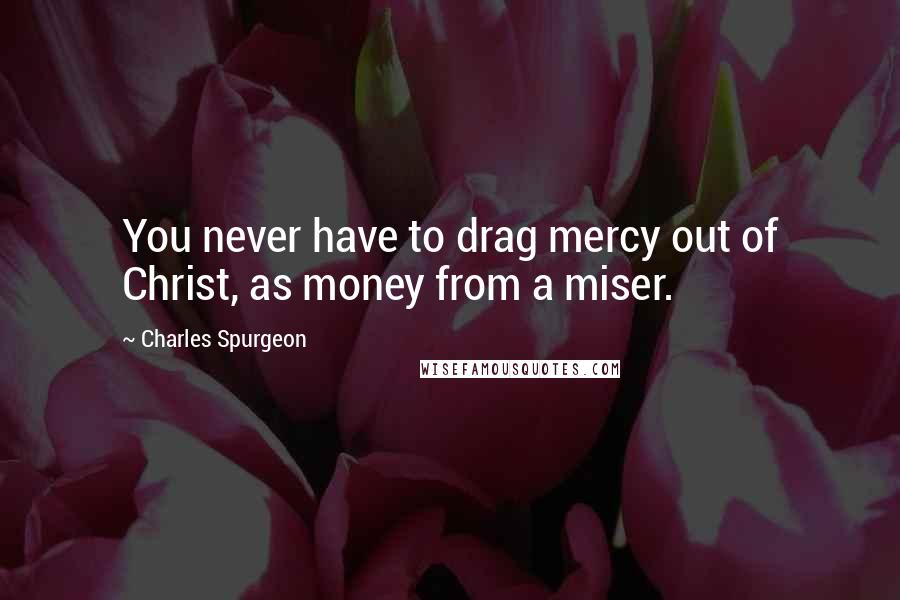 Charles Spurgeon Quotes: You never have to drag mercy out of Christ, as money from a miser.