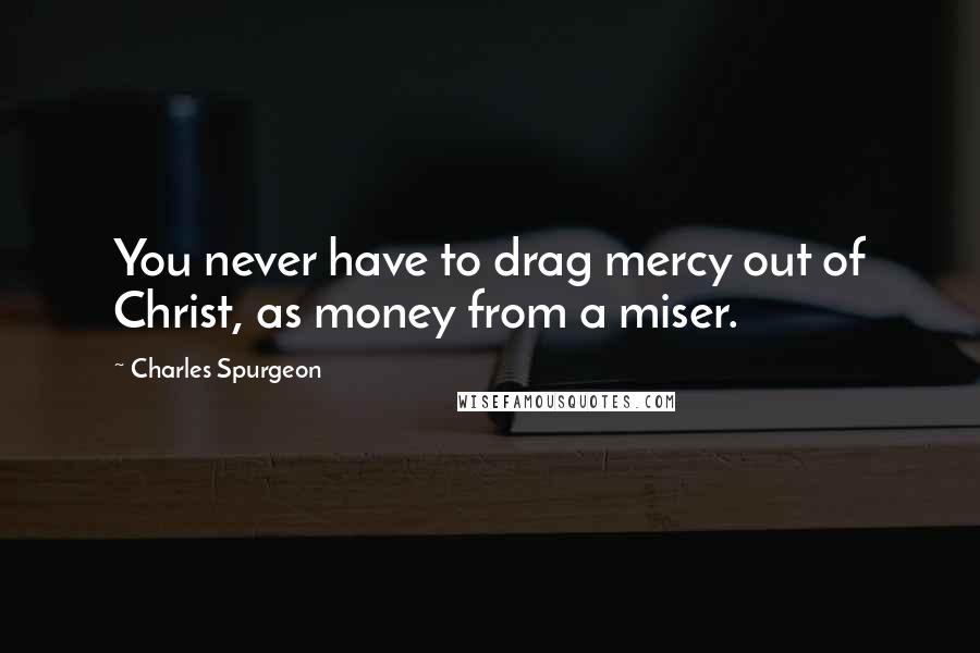 Charles Spurgeon Quotes: You never have to drag mercy out of Christ, as money from a miser.