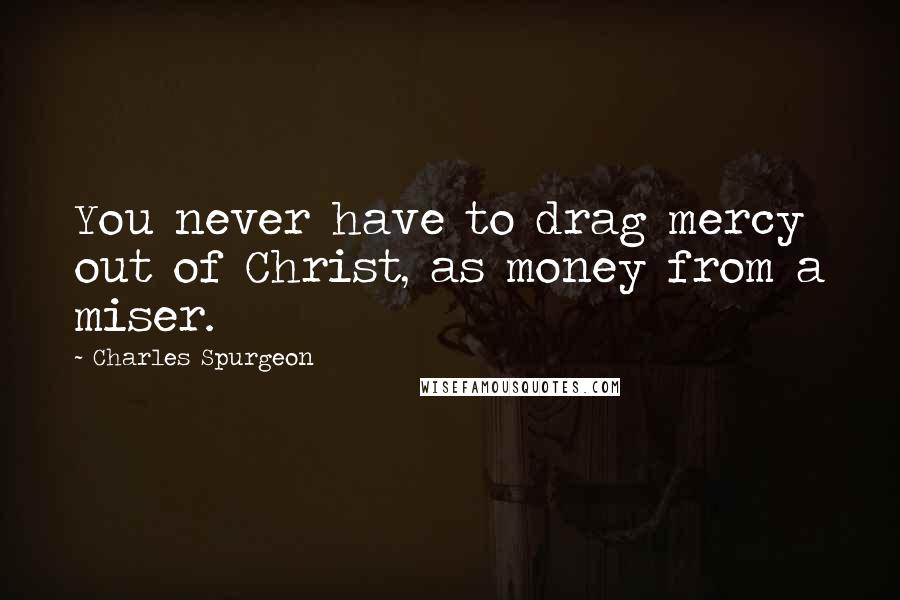 Charles Spurgeon Quotes: You never have to drag mercy out of Christ, as money from a miser.