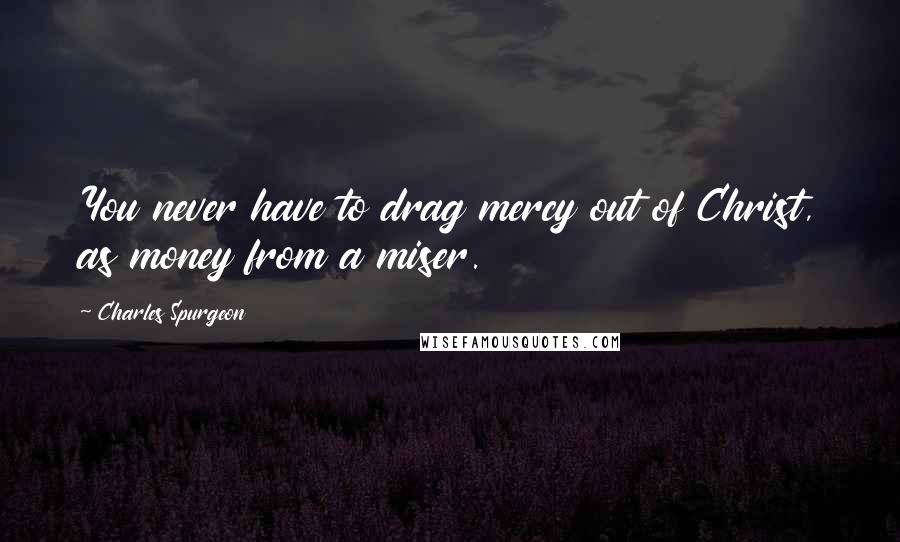 Charles Spurgeon Quotes: You never have to drag mercy out of Christ, as money from a miser.