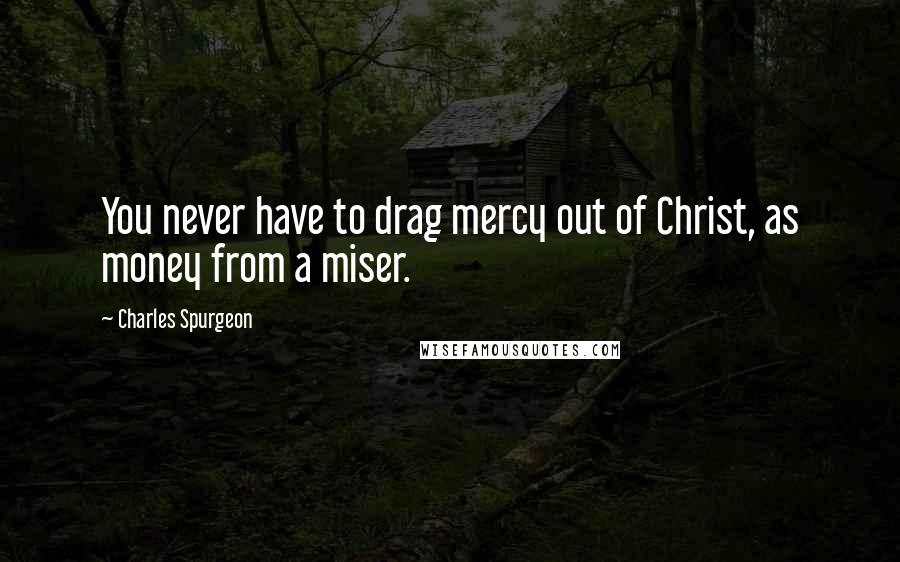 Charles Spurgeon Quotes: You never have to drag mercy out of Christ, as money from a miser.