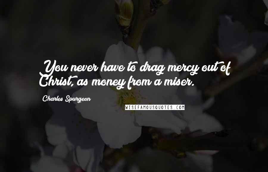 Charles Spurgeon Quotes: You never have to drag mercy out of Christ, as money from a miser.