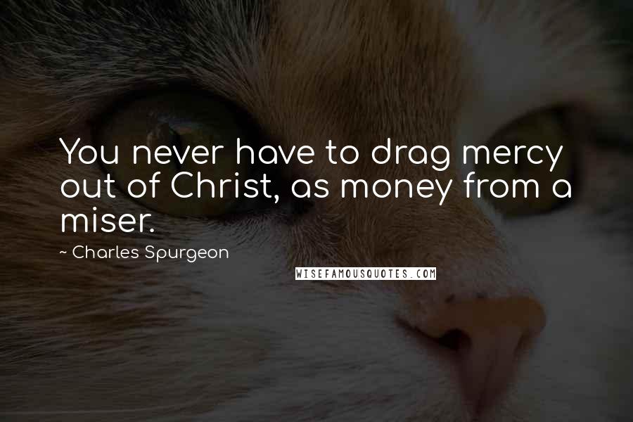 Charles Spurgeon Quotes: You never have to drag mercy out of Christ, as money from a miser.