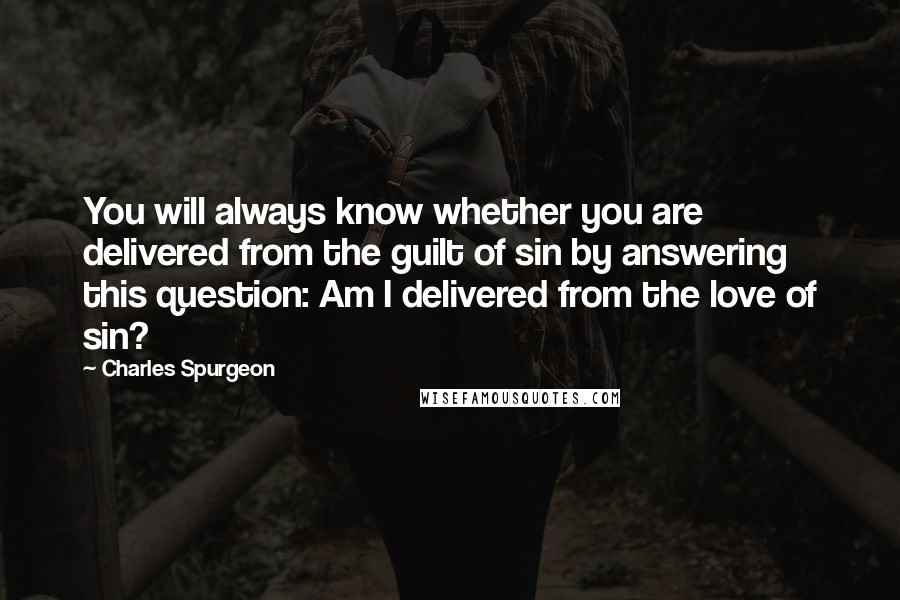 Charles Spurgeon Quotes: You will always know whether you are delivered from the guilt of sin by answering this question: Am I delivered from the love of sin?