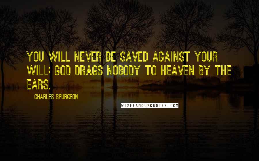 Charles Spurgeon Quotes: You will never be saved against your will; God drags nobody to heaven by the ears.