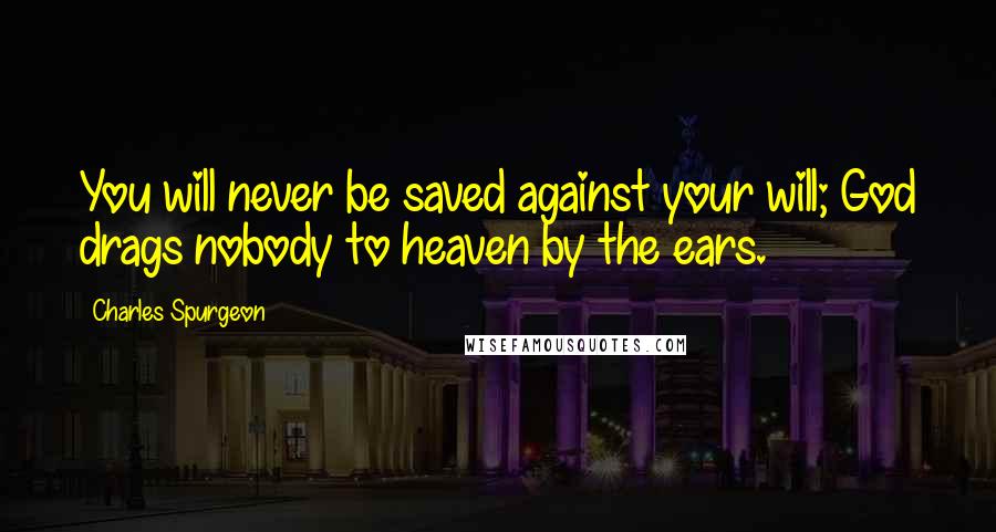 Charles Spurgeon Quotes: You will never be saved against your will; God drags nobody to heaven by the ears.