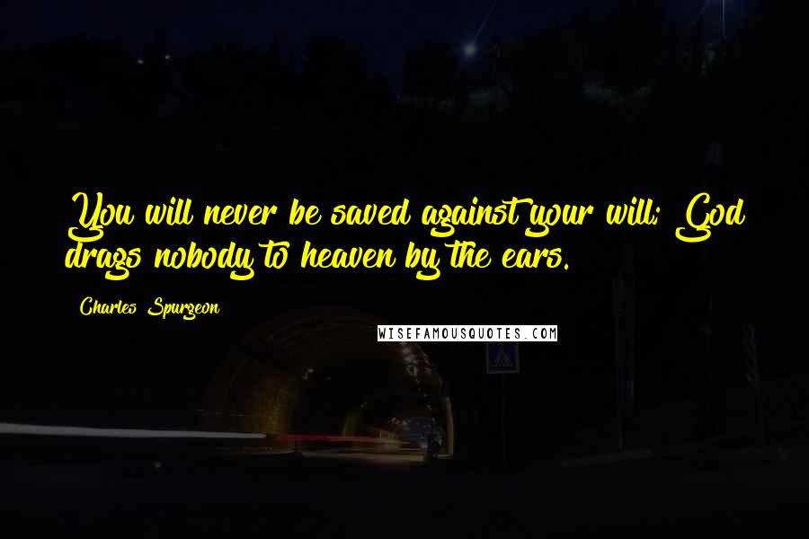 Charles Spurgeon Quotes: You will never be saved against your will; God drags nobody to heaven by the ears.