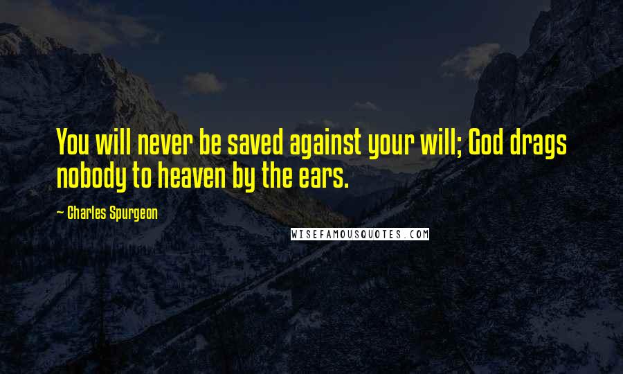 Charles Spurgeon Quotes: You will never be saved against your will; God drags nobody to heaven by the ears.