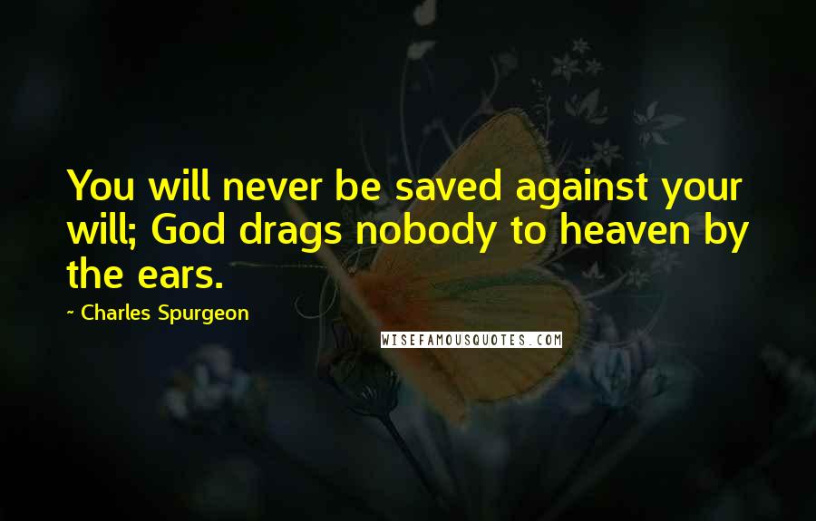 Charles Spurgeon Quotes: You will never be saved against your will; God drags nobody to heaven by the ears.
