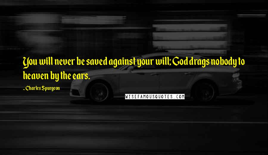 Charles Spurgeon Quotes: You will never be saved against your will; God drags nobody to heaven by the ears.