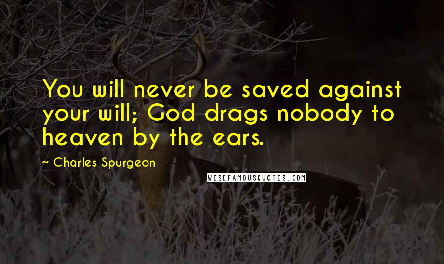 Charles Spurgeon Quotes: You will never be saved against your will; God drags nobody to heaven by the ears.