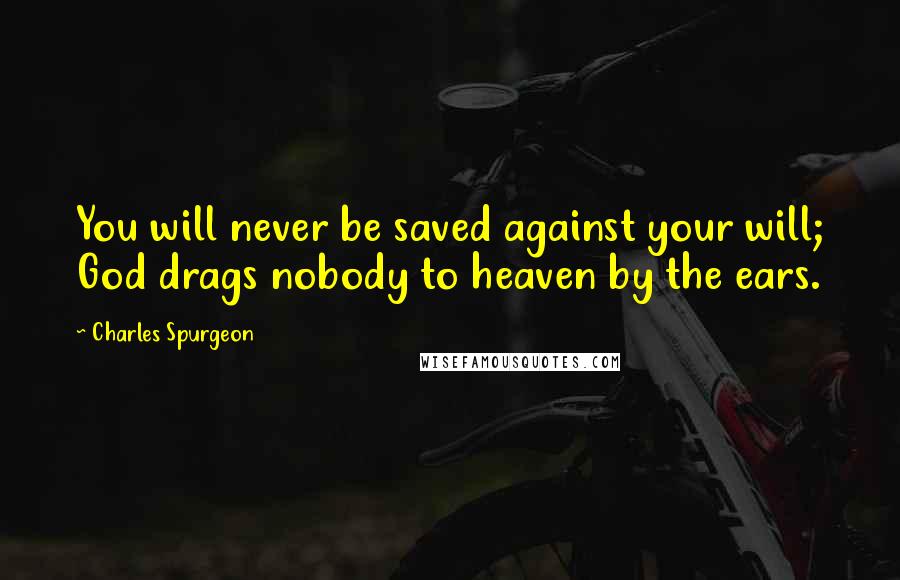 Charles Spurgeon Quotes: You will never be saved against your will; God drags nobody to heaven by the ears.