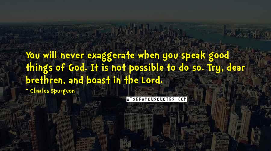 Charles Spurgeon Quotes: You will never exaggerate when you speak good things of God. It is not possible to do so. Try, dear brethren, and boast in the Lord.