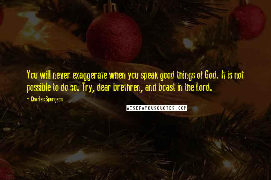 Charles Spurgeon Quotes: You will never exaggerate when you speak good things of God. It is not possible to do so. Try, dear brethren, and boast in the Lord.