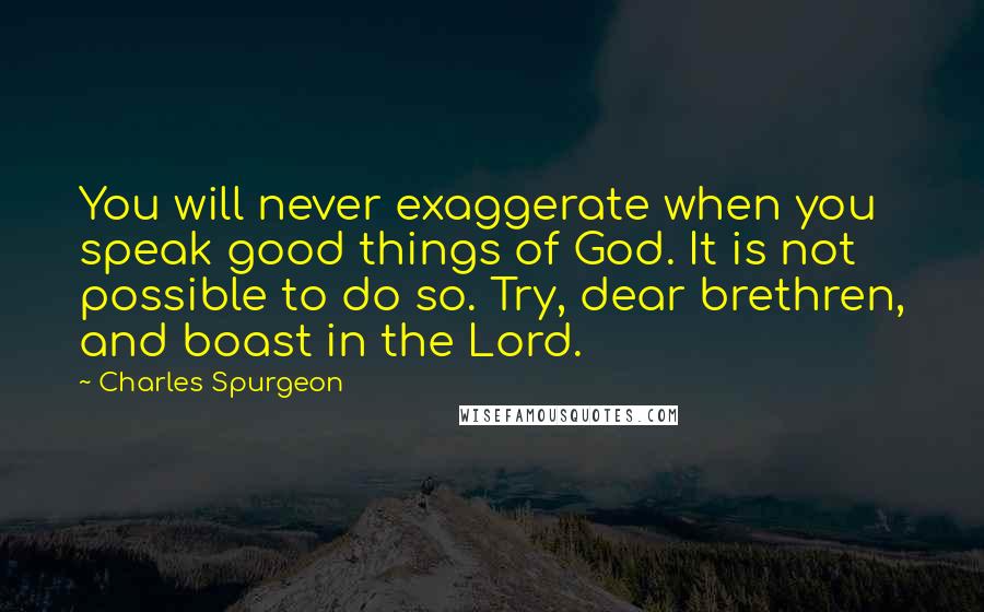 Charles Spurgeon Quotes: You will never exaggerate when you speak good things of God. It is not possible to do so. Try, dear brethren, and boast in the Lord.