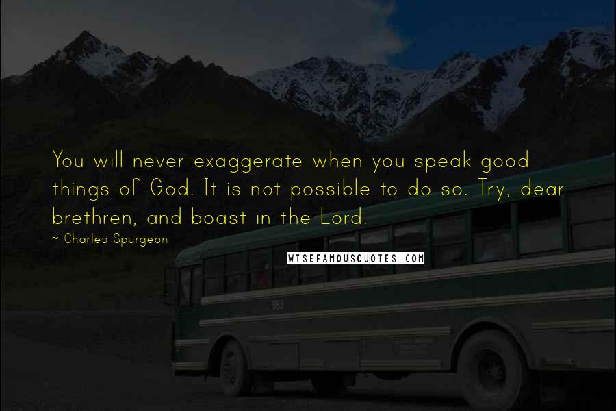 Charles Spurgeon Quotes: You will never exaggerate when you speak good things of God. It is not possible to do so. Try, dear brethren, and boast in the Lord.