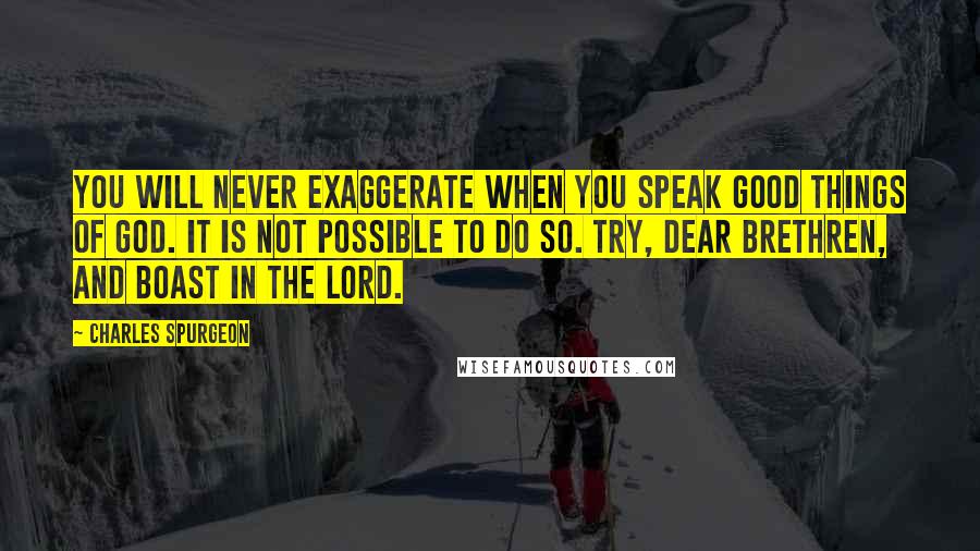 Charles Spurgeon Quotes: You will never exaggerate when you speak good things of God. It is not possible to do so. Try, dear brethren, and boast in the Lord.
