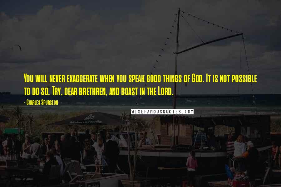 Charles Spurgeon Quotes: You will never exaggerate when you speak good things of God. It is not possible to do so. Try, dear brethren, and boast in the Lord.