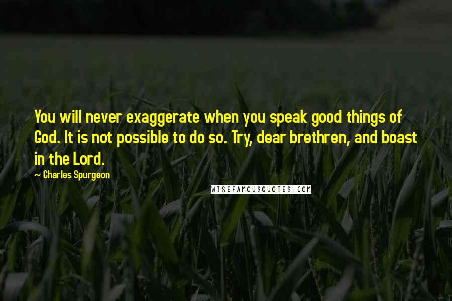 Charles Spurgeon Quotes: You will never exaggerate when you speak good things of God. It is not possible to do so. Try, dear brethren, and boast in the Lord.
