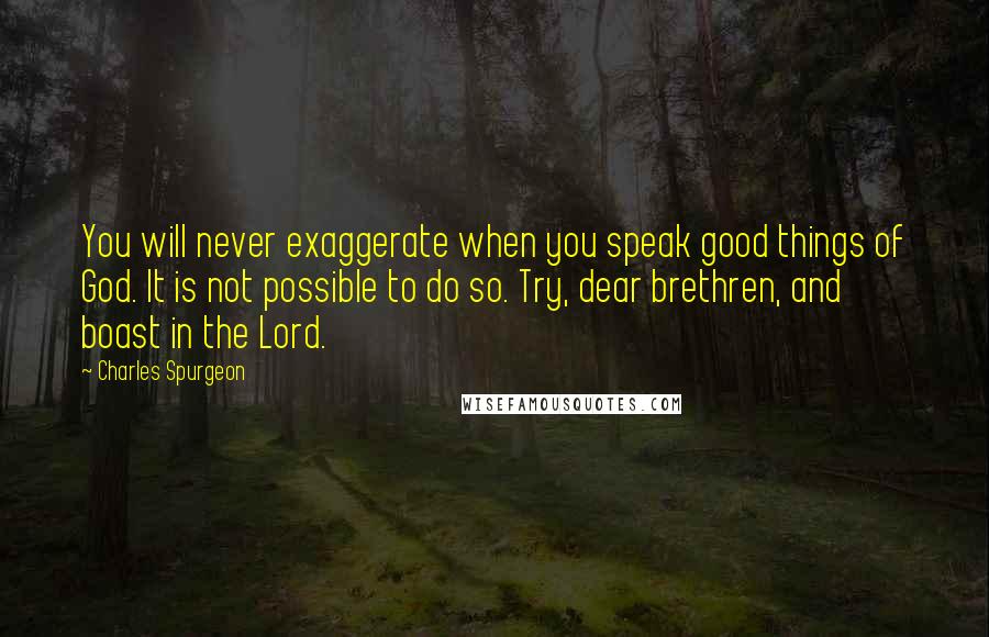 Charles Spurgeon Quotes: You will never exaggerate when you speak good things of God. It is not possible to do so. Try, dear brethren, and boast in the Lord.