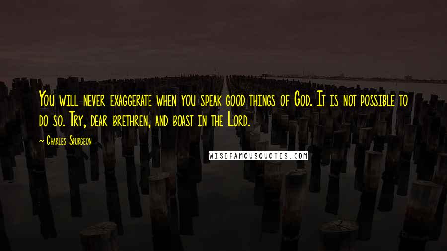 Charles Spurgeon Quotes: You will never exaggerate when you speak good things of God. It is not possible to do so. Try, dear brethren, and boast in the Lord.