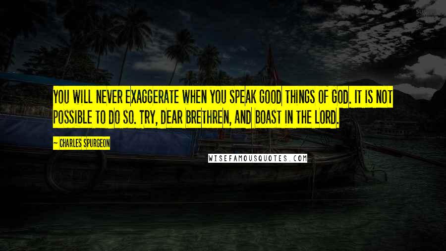 Charles Spurgeon Quotes: You will never exaggerate when you speak good things of God. It is not possible to do so. Try, dear brethren, and boast in the Lord.
