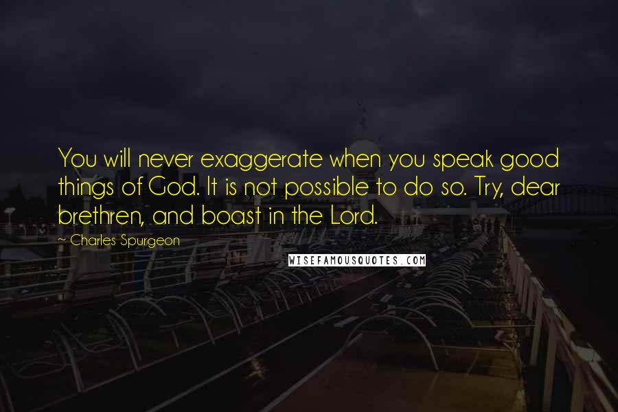 Charles Spurgeon Quotes: You will never exaggerate when you speak good things of God. It is not possible to do so. Try, dear brethren, and boast in the Lord.