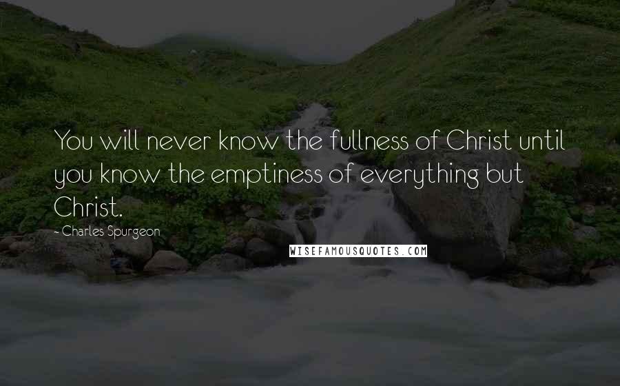 Charles Spurgeon Quotes: You will never know the fullness of Christ until you know the emptiness of everything but Christ.