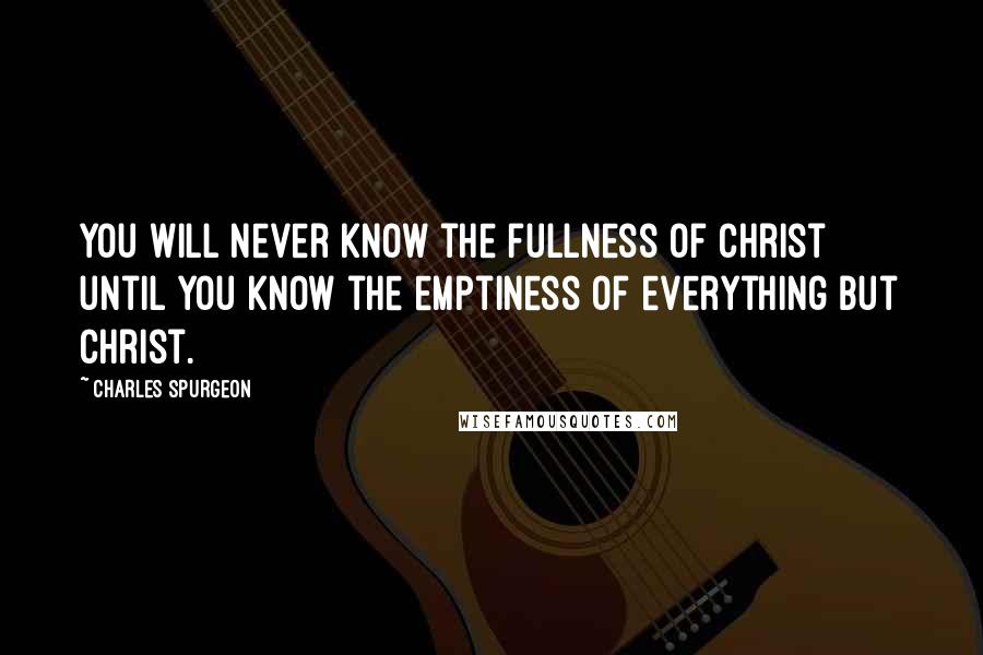 Charles Spurgeon Quotes: You will never know the fullness of Christ until you know the emptiness of everything but Christ.