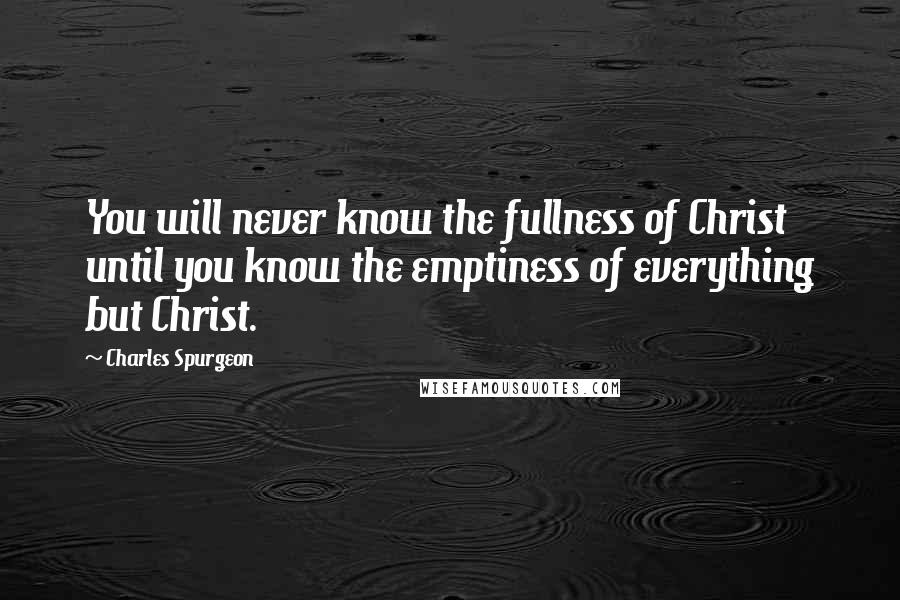 Charles Spurgeon Quotes: You will never know the fullness of Christ until you know the emptiness of everything but Christ.