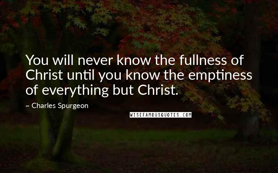 Charles Spurgeon Quotes: You will never know the fullness of Christ until you know the emptiness of everything but Christ.