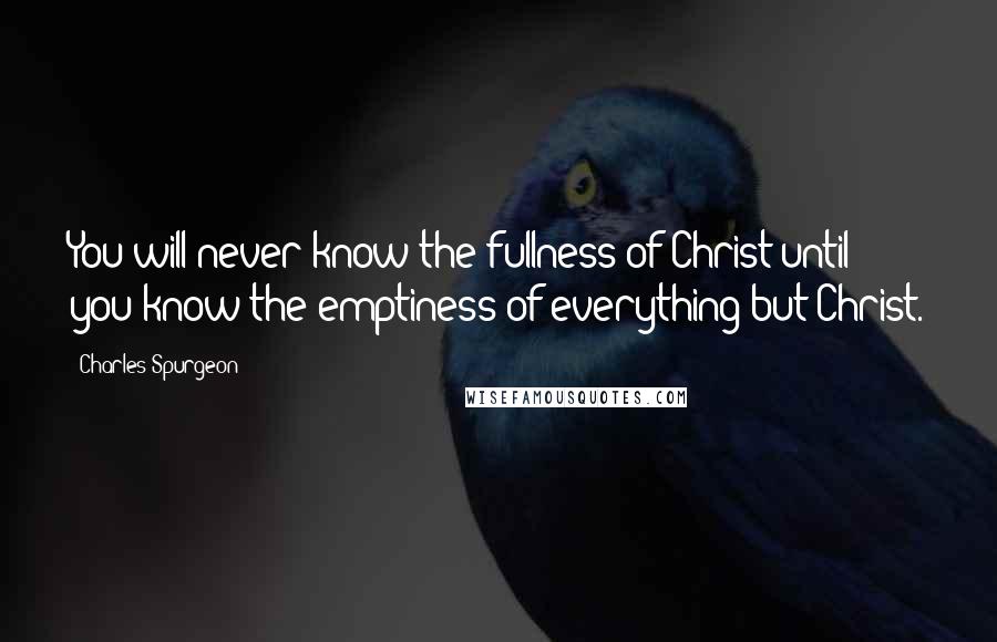 Charles Spurgeon Quotes: You will never know the fullness of Christ until you know the emptiness of everything but Christ.