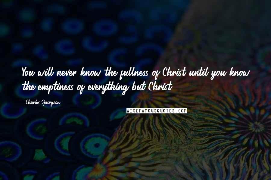 Charles Spurgeon Quotes: You will never know the fullness of Christ until you know the emptiness of everything but Christ.