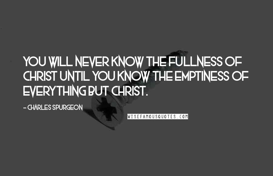 Charles Spurgeon Quotes: You will never know the fullness of Christ until you know the emptiness of everything but Christ.