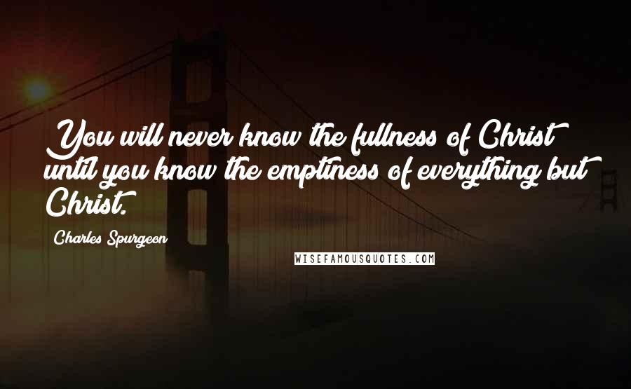 Charles Spurgeon Quotes: You will never know the fullness of Christ until you know the emptiness of everything but Christ.