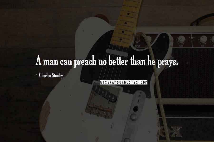 Charles Stanley Quotes: A man can preach no better than he prays.