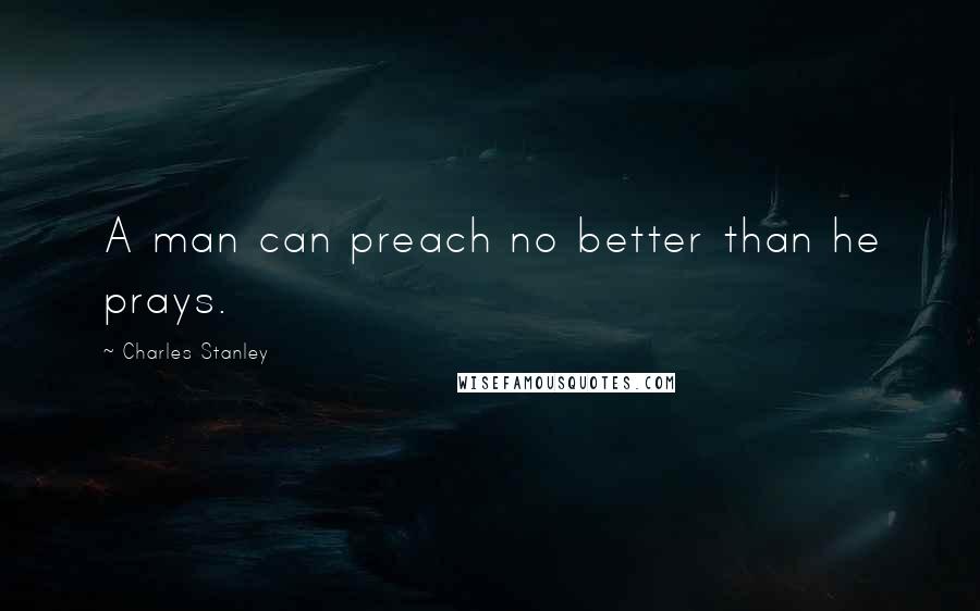 Charles Stanley Quotes: A man can preach no better than he prays.