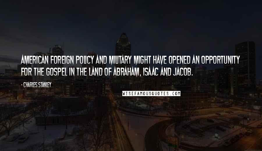 Charles Stanley Quotes: American foreign policy and military might have opened an opportunity for the Gospel in the land of Abraham, Isaac and Jacob.