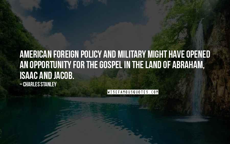 Charles Stanley Quotes: American foreign policy and military might have opened an opportunity for the Gospel in the land of Abraham, Isaac and Jacob.