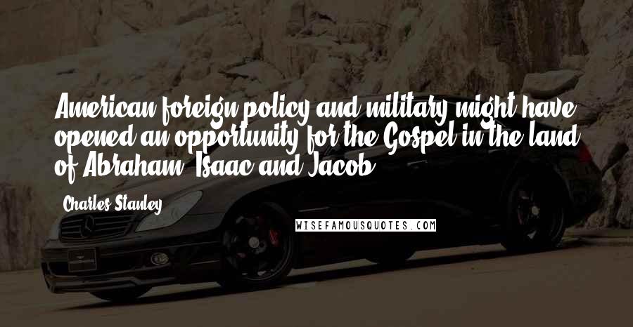 Charles Stanley Quotes: American foreign policy and military might have opened an opportunity for the Gospel in the land of Abraham, Isaac and Jacob.
