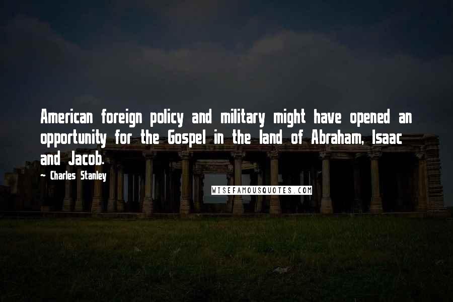 Charles Stanley Quotes: American foreign policy and military might have opened an opportunity for the Gospel in the land of Abraham, Isaac and Jacob.