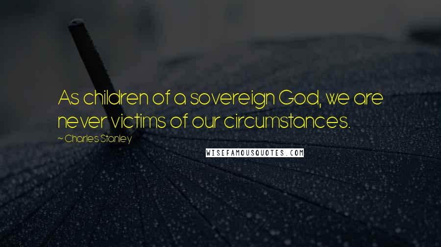 Charles Stanley Quotes: As children of a sovereign God, we are never victims of our circumstances.