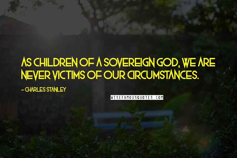 Charles Stanley Quotes: As children of a sovereign God, we are never victims of our circumstances.