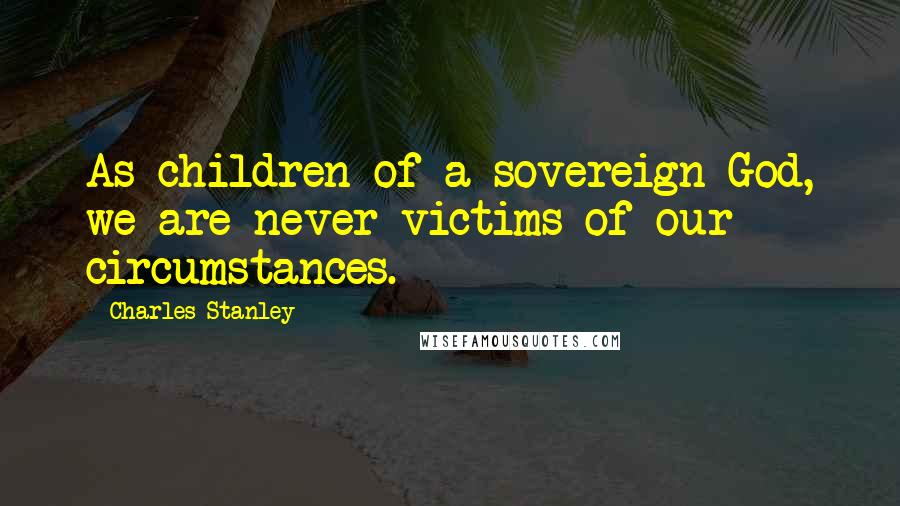 Charles Stanley Quotes: As children of a sovereign God, we are never victims of our circumstances.