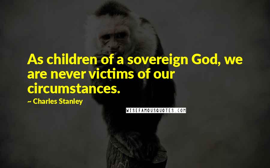 Charles Stanley Quotes: As children of a sovereign God, we are never victims of our circumstances.